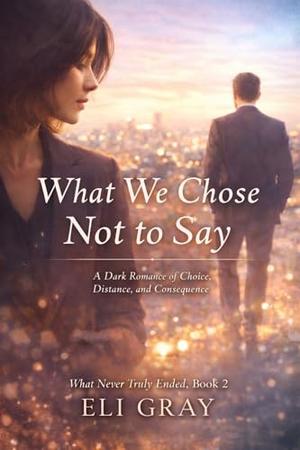 What We Chose Not to Say: Dark Romance of Choice, Distance, and Consequence by Eli Gray