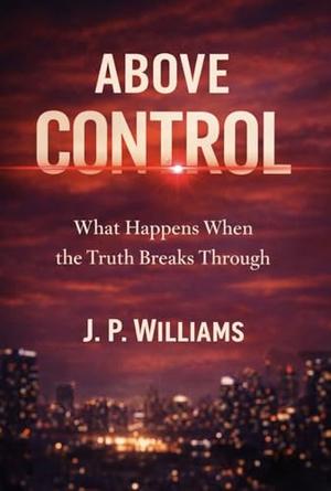 ABOVE CONTROL: What Happens When the Truth Breaks Through by J. P. WILLIAMS
