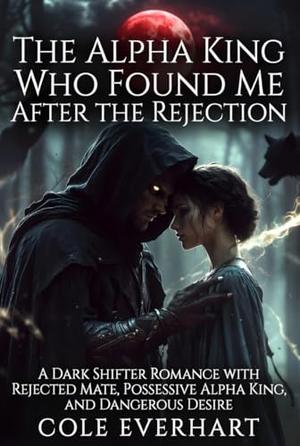 The Alpha King Who Found Me After the Rejection: A Dark Shifter Romance with Rejected Mate, Possessive Alpha King, and Dangerous Desire by Cole Everhart