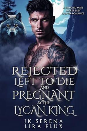 Rejected, Left to Die Pregnant by the Lycan King: A Rejected Mate Secret Baby Shifter Romance by JK Serena, Lira Flux