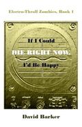 If I Could Die Right Now, I'd Be Happy (Electro-Thrall Zombies #1) by David Barker
