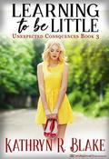 Learning to be Little: Kelly's Story (Unexpected Consequences #3) by Kathryn R. Blake