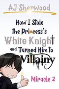 How I Stole the Princess's White Knight and Turned Him to Villainy: Miracle 2 by A.J. Sherwood