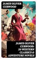 JAMES OLIVER CURWOOD: 20 Western Classics & Adventure Novels: , Including Short Stories, Historical Works & Memoirs by James Oliver Curwood