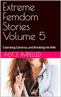 Extreme Femdom Stories Volume 5: Castrating Clarence, and Breaking His Wife by Alyce Impelled
