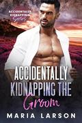 Accidentally Kidnapping the Groom by Maria Larson