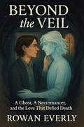 Beyond the Veil: A Ghost, A Necromancer, and the Love That Defied Death by rowan everly
