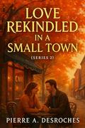 Love Rekindled in a Small Town : A Heartwarming Second-Chance Romance That Will Make You Believe in Love Again (Series #2) by Pierre A. Desroches