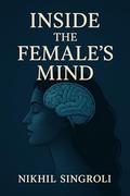 Inside the Female’s Mind: Understanding Emotions, Communication, Thought Patterns, and Psychological Perspectives in Everyday Life by Nikhil Singroli