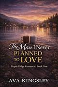 The Man I Never Planned to Love: A Maple Ridge Romance Book One by Ava Kingsley