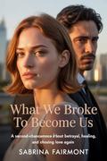 What We Broke to Become Us: A Second-Chance Romance About Betrayal, Healing, and Choosing Love Again by Sabrina Fairmont