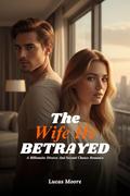 The Wife He Betrayed: A Dark Billionaire Marriage Romance of Divorce, Revenge, Obsession, and a Second Chance He Must Earn. by Lucas Moore