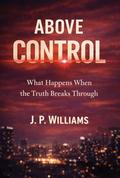 ABOVE CONTROL: What Happens When the Truth Breaks Through by J. P. WILLIAMS