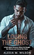 Losing the Ghost: A Dark Mafia Romance Where He Bought Her Silence and Craved Her Voice by Alesia M. Wilson