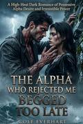 The Alpha Who Rejected Me Begged Too Late: A High-Heat Dark Romance of Possessive Alpha Desire and Irresistible Power by Cole Everhart