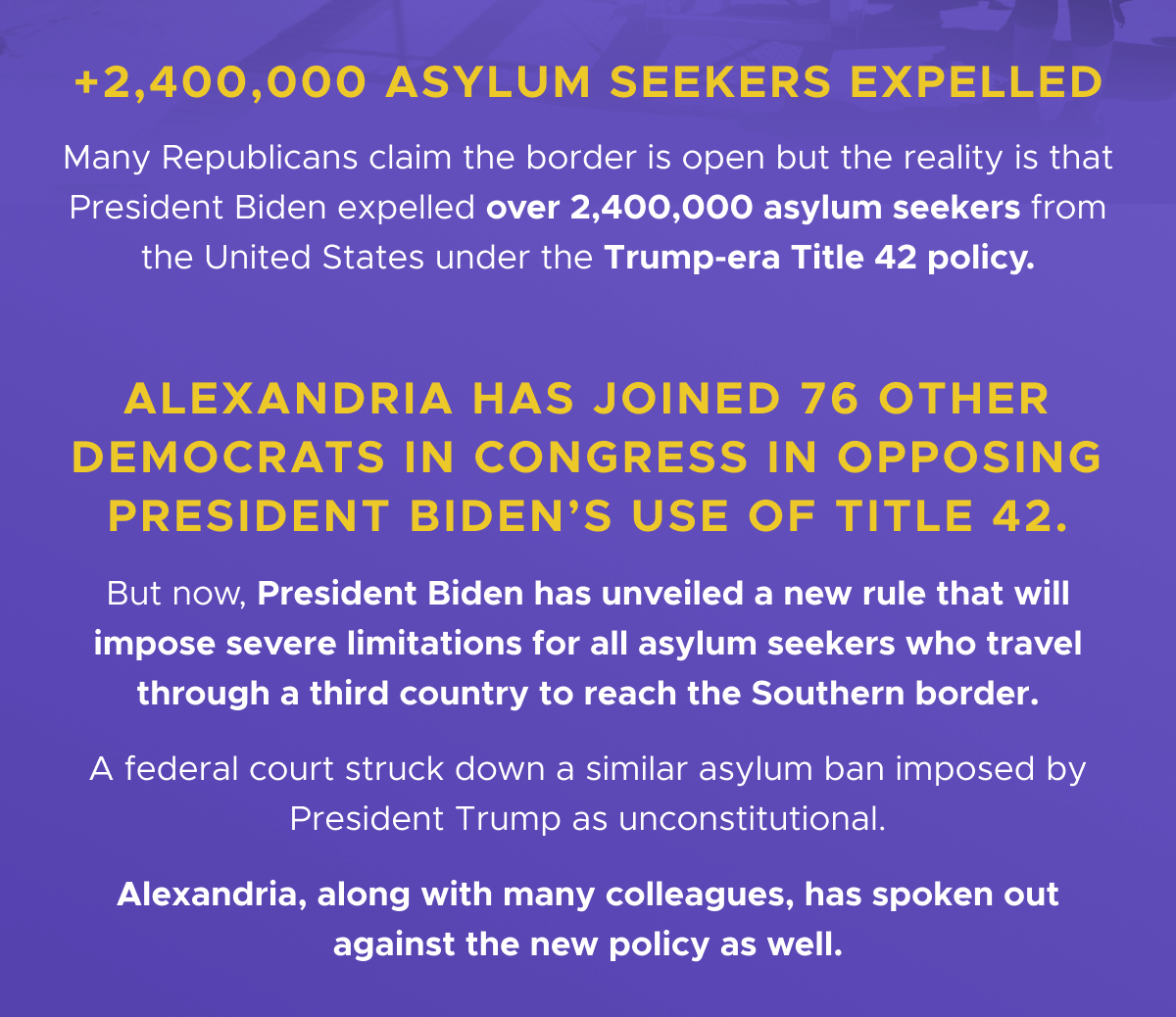  +2,400,000 Asylum seekers expelled
Many republicans claim the border is open but the reality is that President Biden expelled over 2,400,000 asylum seekers from the United States under the Trump-era Title 42 policy. Alexandria has joined 76 other Democrats in Congress in opposing President Biden’s use of Title 42. But now, President Biden has unveiled a new rule that will impose severe limitations for all asylum seekers who travel through a third country to reach the Southern border. A federal court struck down a similar asylum ban imposed by President Trump as unconstitutional. Alexandria, along with many colleagues, has spoken out against the new policy as well.