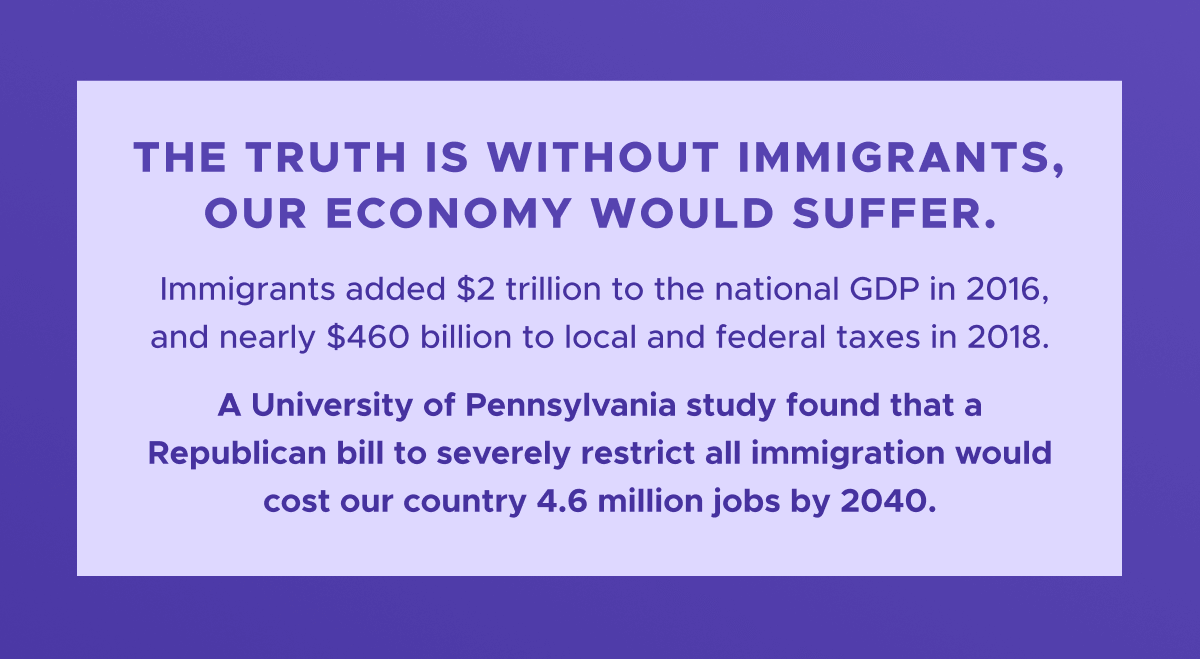 The truth is: without immigrants, our economy would suffer. Immigrants added $2 trillion to the national GDP in 2016, and nearly $460 billion to local and federal taxes in 2018. Whereas a University of Pennsylvania study found that a Republican bill to severely restrict all immigration would cost our country 4.6 million jobs by 2040.