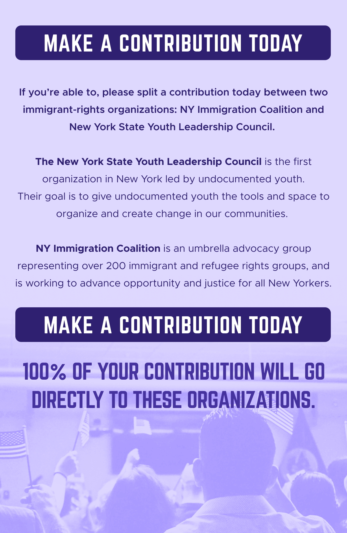 Make a contribution today. If you’re able to, please split a contribution today between two immigrant-rights organizations: New York Immigration Coalition and New York State Youth Leadership Council. The New York State Youth Leadership Council is the first organization in New York led by undocumented youth. Their goal is to give undocumented youth the tools and space to organize and create change in our communities. NY Immigration Coalition is an umbrella advocacy group representing over 200 immigrant and refugee rights groups, and is working to advance opportunity and justice for all New Yorkers. 100% of your contribution will go directly to these organizations. Make a contribution today.