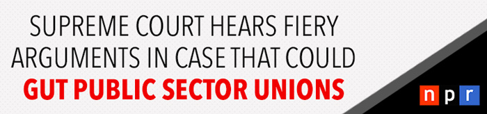 NPR: Supreme Court Hears Fiery Arguments In Case That Could Gut Public Sector Unions
