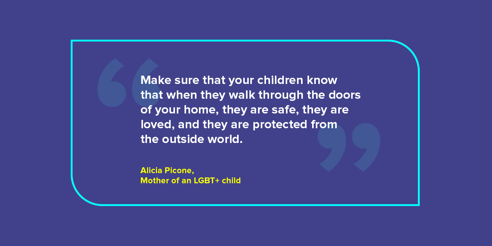 Image with quote from Alicia Piccone, mother of an LGBT+ child. The quote reads: Make sure that your children know that when they walk through the doors of your home, they are safe, they are loved, and they are protected from the outside world.