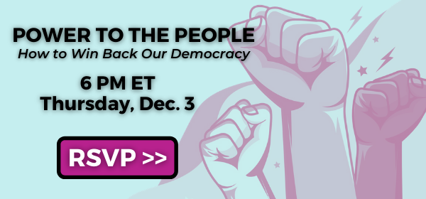 Power to the People: How to Win Back Our Democracy. 6 PM ET, Thursday, Dec. 3. RSVP >>