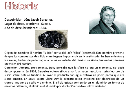 Silicio(si) El químico sueco Jons Jacob Berzelius es quien se le acredita el descubrimiento del silicio ,puesto entre 1823 y 1824 fué el primero en lograr una forma pura y aislada de este elemento