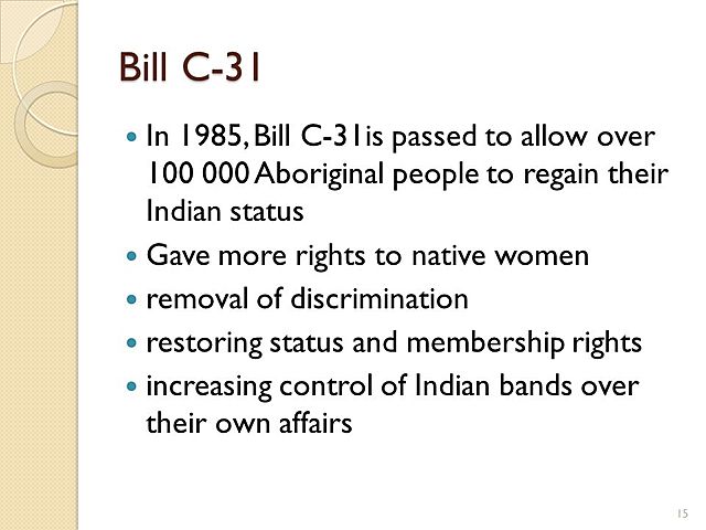 Bill C-31 changes the Indian Act to end some forms of discrimination that had existed since the 1860s. Prior to Bill C-31, Indian women who married non-Indian men were no longer considered to be Indian, nor were their children.