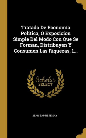 Tratado de Economia Politica: ó exposición sencilla del modo con que se forman, se distribuyen y conservan las riquezas