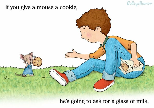 If you give a mouse a cookie he will ask for milk. After the mouse gets the milk he will ask for a straw.