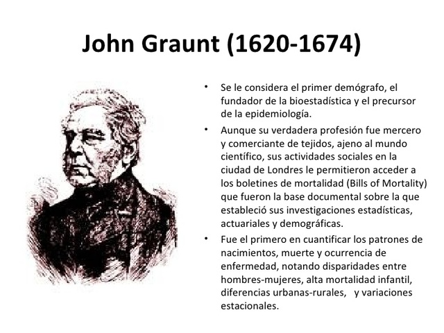 John Graunt: Se le encargó el estudio de la mortalidad infantil , establece una clasificación de causas de muerte. (Barrio, 2009)