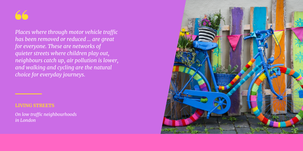 Places where through motor vehicle traffic has been removed or
      reduced ... are great for everyone. These are networks of quieter streets
      where children play out, neighbours catch up, air pollution is lower, and
      walking and cycling are the natural choice for everyday journeys. Living
      Streets