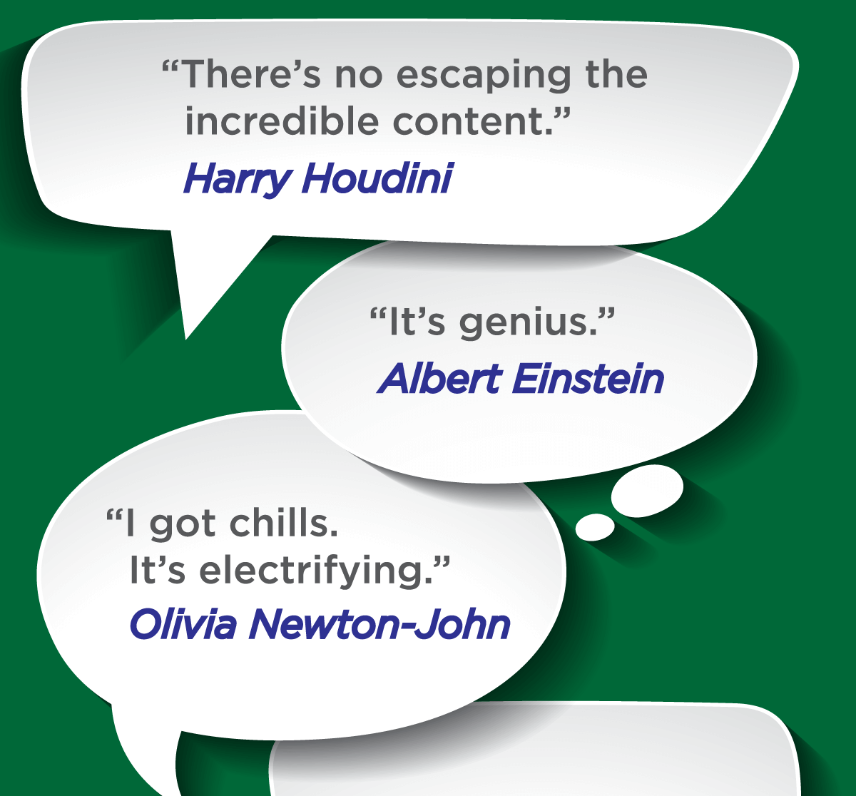 There's no escaping the 
incredible content (Harry Houdini) -- It's genius (Albert Einstein) -- I got chills.
 It's electrifying (Olivia Newton-John)
