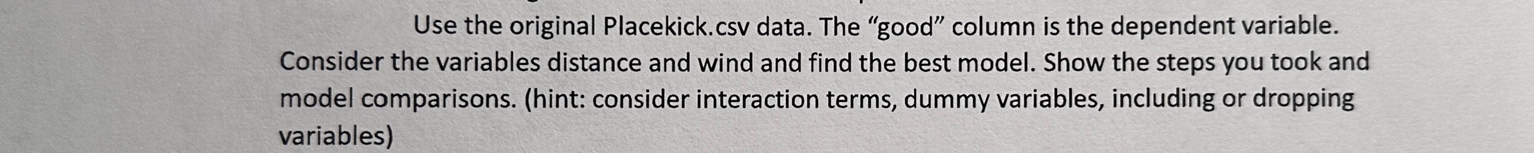 Use the original Placekick.csv data. The "good" column is the dependent variable.