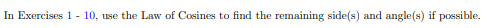 Law of Cosines to find the remaining side(s) and angle(s) if possible.