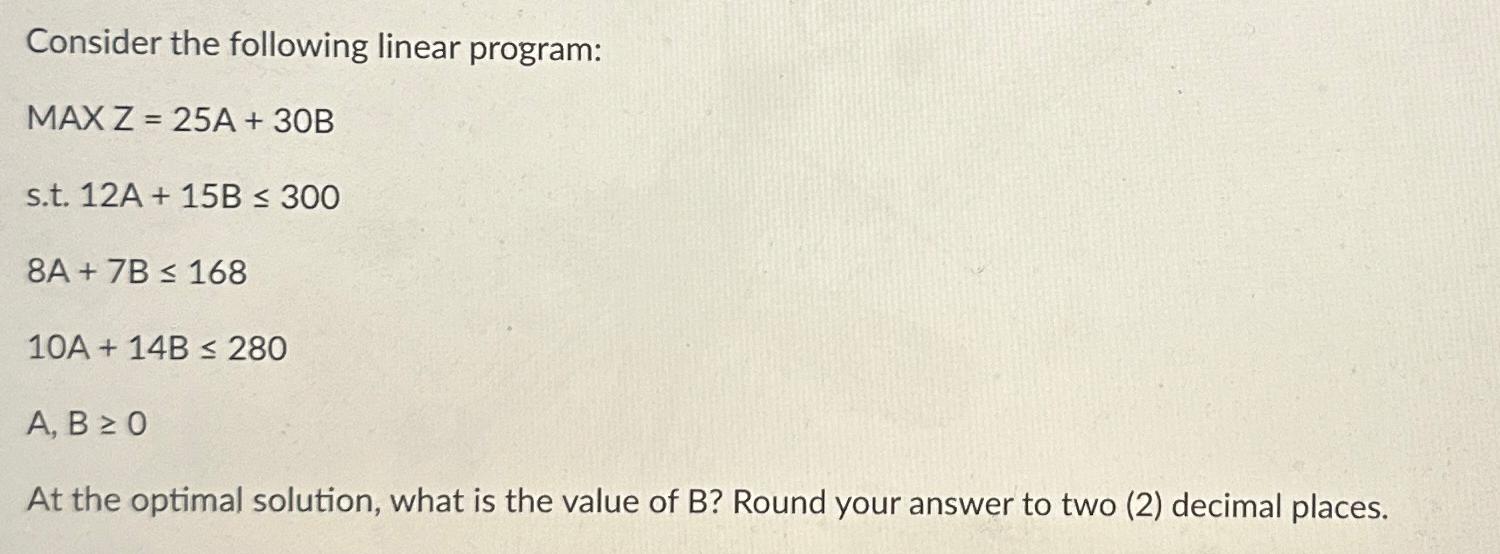 Consider the following linear program: MAX Z=25A + 30B s.t. 12A+15B 300