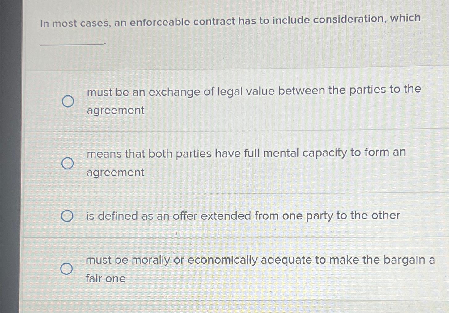 In most cases, an enforceable contract has to include consideration, which must