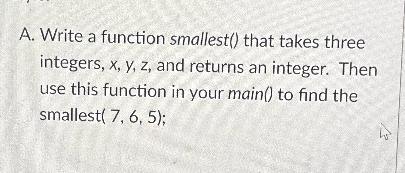 A. Write a function smallest() that takes three integers, x, y, z,