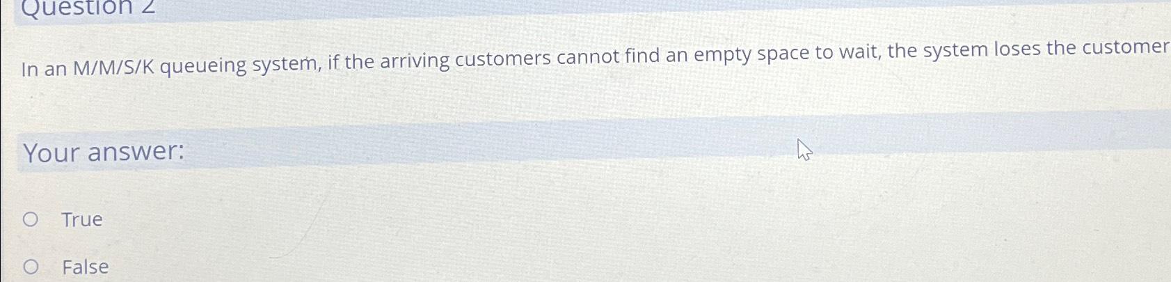 Question 2 In an M/M/S/K queueing system, if the arriving customers cannot