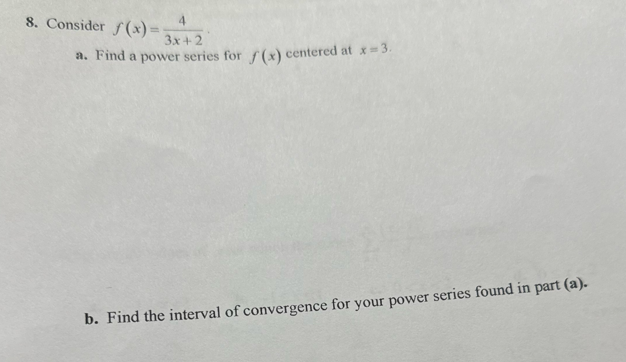 8. Consider f(x) = 4 3x+2 a. Find a power series for