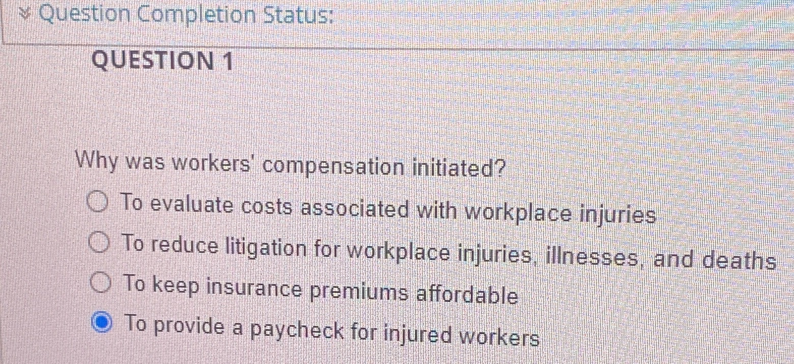 Question Completion Status: QUESTION 1 Why was workers' compensation initiated? To evaluate