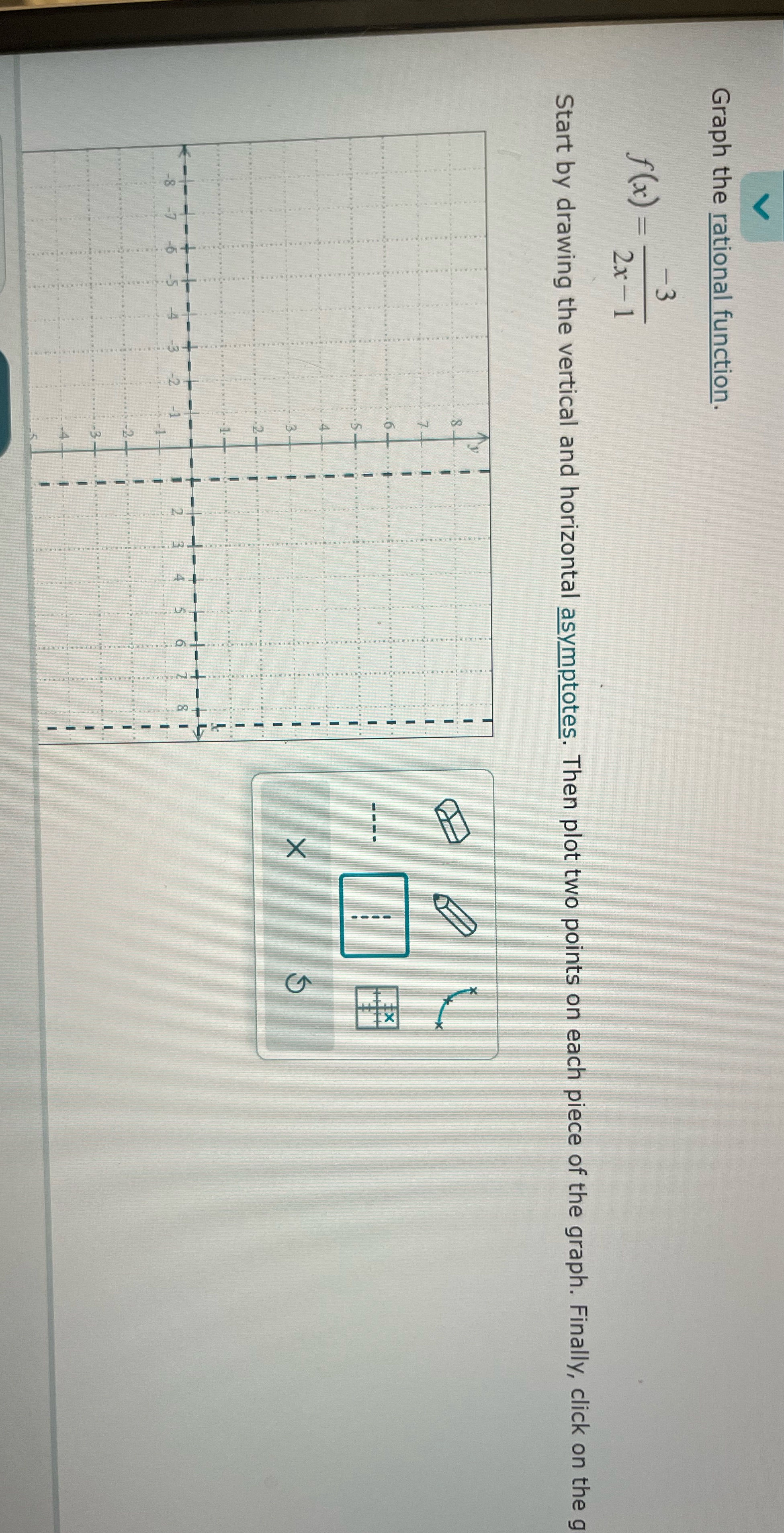 V Graph the rational function. f(x) = -3 2x-1 Start by drawing