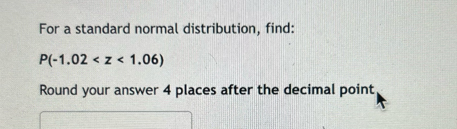 For a standard normal distribution, find: P(-1.02z1.06) Round your answer 4 places