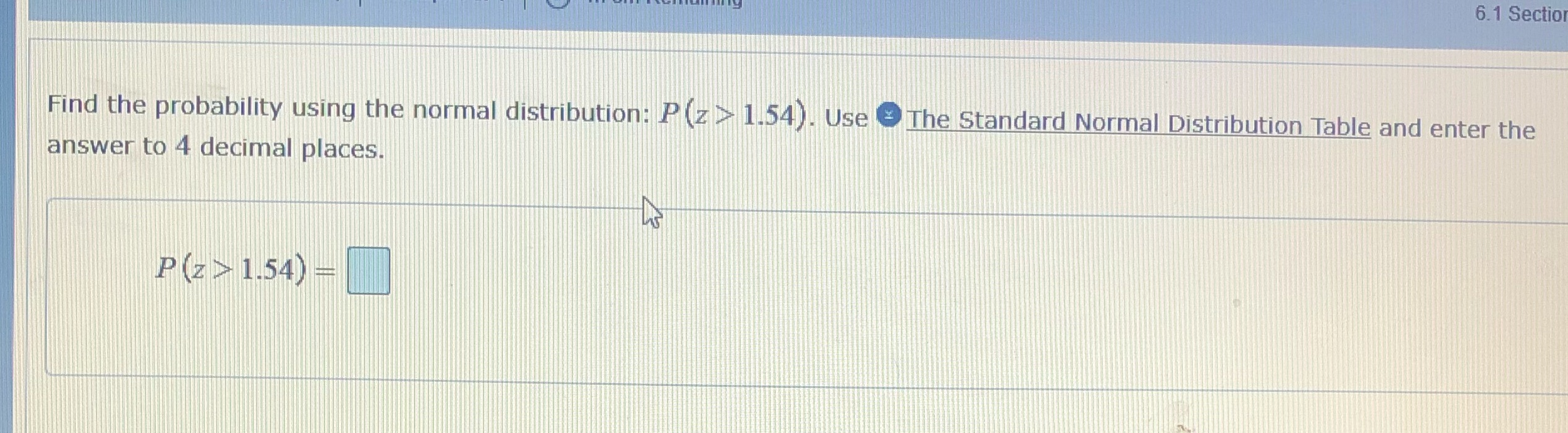 6.1 Section Find the probability using the normal distribution: P(z> 1.54). Use
