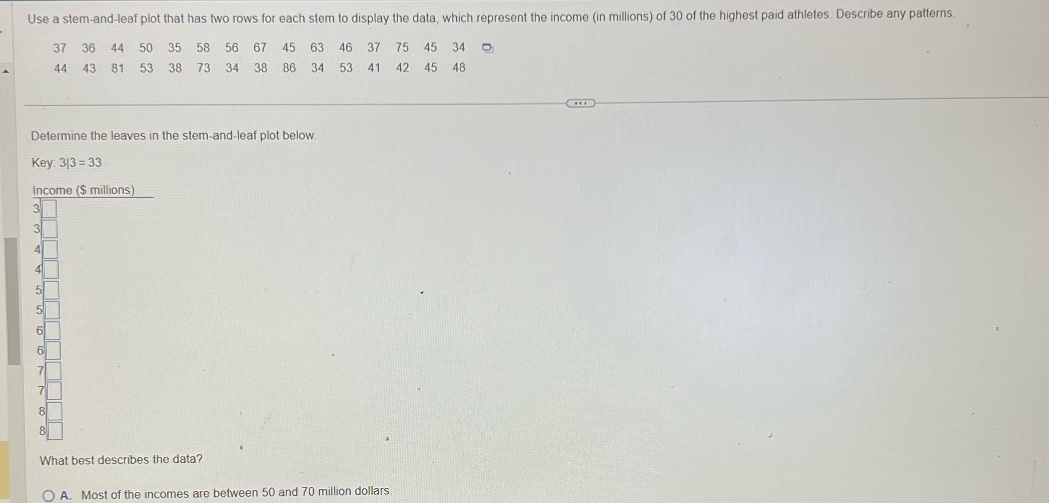 Use a stem-and-leaf plot that has two rows for each stem to