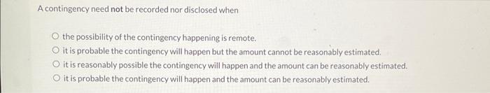 A contingency need not be recorded nor disclosed when O the possibility