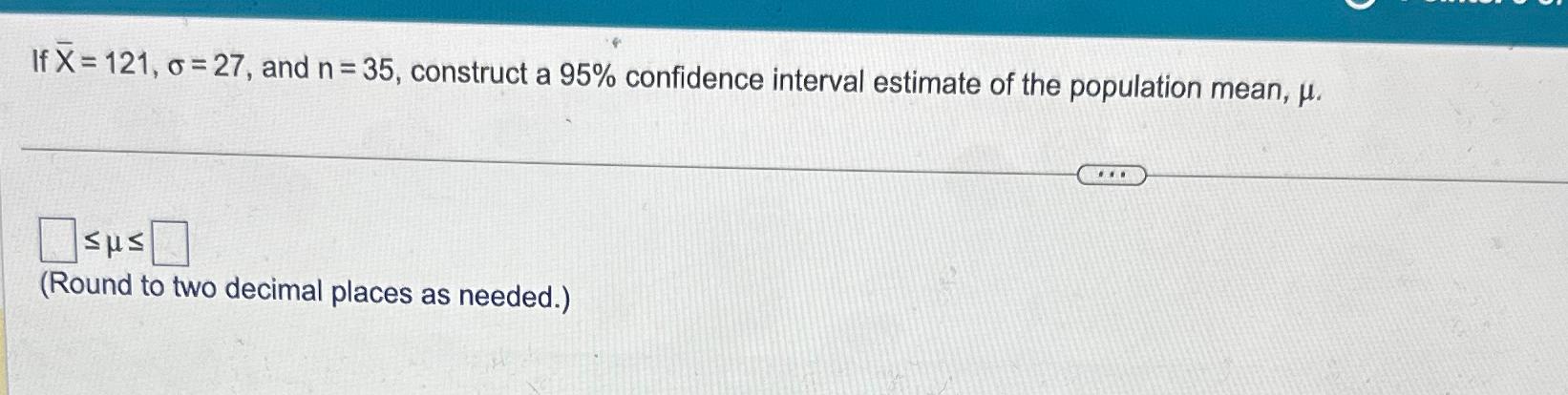 If X=121, o 27, and n = 35, construct a 95% confidence