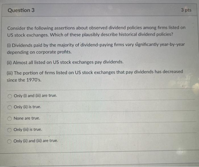 Question 3 3 pts Consider the following assertions about observed dividend policies