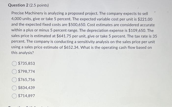 Question 2 (2.5 points) Precise Machinery is analyzing a proposed project. The