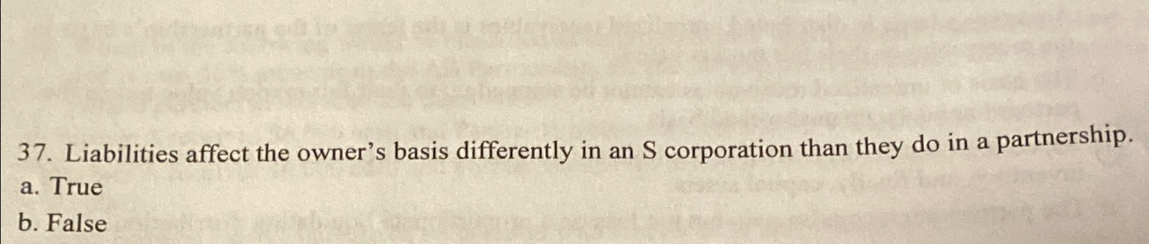 37. Liabilities affect the owner's basis differently in an S corporation than