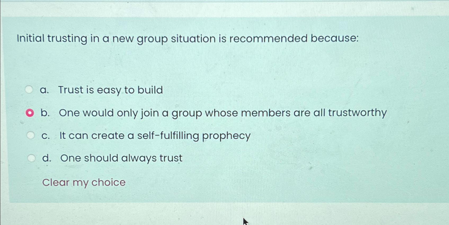 Initial trusting in a new group situation is recommended because: a. Trust